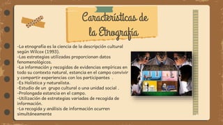 -La etnografía es la ciencia de la descripción cultural
según Wilcox (1993).
-Las estrategias utilizadas proporcionan datos
fenomenológicos.
-La información y recogidas de evidencias empíricas en
todo su contexto natural, estancia en el campo convivir
y compartir experiencias con los participantes .
-Es Holística y naturalista.
-Estudio de un grupo cultural o una unidad social .
-Prolongada estancia en el campo.
-Utilización de estrategias variadas de recogida de
información.
-La recogida y análisis de información ocurren
simultáneamente
Características de
la Etnografía
 