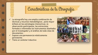 Características de la Etnografía
 La etnografía hay una amplia combinación de
técnicas y recursos metodológicos , pone mayor
énfasis en las estrategias interactivas ,la
observación participante, las entrevistas
formales e informales los instrumentos diseñados
por el investigador y el análisis de toda clase de
documentos .
 Supone una permanencia relativamente
persistente.
 Tiene un carácter inductivo
 