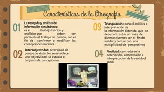 Características de la Etnografía
01
02
03
04
La recogida y análisis de
información simultáneos:
es el trabajo teórico y
analítico que deben ser
paralelos al trabajo de campo, con el
fin de confirmar o modificar las
concepciones iniciales
Triangulación: para el análisis e
interpretación de
la información obtenida, que se
debe contrastar a través de
diversas fuentes con el fin de
validar y contar con una
multiplicidad de perspectivas
Intersubjetividad: diversidad de
puntos de vista. No se establece
una objetividad, se estudia el
conjunto de concepciones.
Finalidad: centrada en la
descripción, comprensión e
interpretación de la realidad
social
 