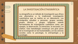 LA INVESTIGACIÓN ETNOGRÁFICA
La etnografía es un método de investigación que ofrece
una alternativa a la tradicional investigación
cuantitativa que se realiza en un laboratorio. Los
etnógrafos estudian a personas, grupos sociales,
grupos étnicos y grupos religiosos usando
herramientas de investigación cualitativa como, por
ejemplo, la observación, la entrevista, la encuesta y el
análisis. Esta metodología constituye una gran parte
de la investigación en las humanidades y en las ciencias
sociales como la psicología, la antropología y la
sociología.
 