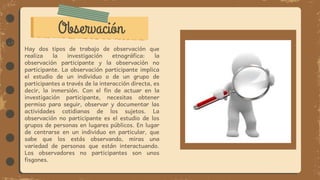 Observación
Hay dos tipos de trabajo de observación que
realiza la investigación etnográfica: la
observación participante y la observación no
participante. La observación participante implica
el estudio de un individuo o de un grupo de
participantes a través de la interacción directa, es
decir, la inmersión. Con el fin de actuar en la
investigación participante, necesitas obtener
permiso para seguir, observar y documentar las
actividades cotidianas de los sujetos. La
observación no participante es el estudio de los
grupos de personas en lugares públicos. En lugar
de centrarse en un individuo en particular, que
sabe que los estás observando, miras una
variedad de personas que están interactuando.
Los observadores no participantes son unos
fisgones.
 