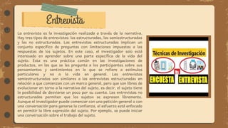 Entrevista
La entrevista es la investigación realizada a través de la narrativa.
Hay tres tipos de entrevistas: las estructuradas, las semiestructuradas
y las no estructuradas. Las entrevistas estructuradas implican un
conjunto específico de preguntas con limitaciones impuestas a las
respuestas de los sujetos. En este caso, el investigador solo está
interesado en aprender sobre una parte específica de la vida del
sujeto. Esta es una práctica común en las investigaciones de
productos, en las que se les pregunta a los participantes sobre sus
pensamientos y sentimientos en lo que se refiere a estímulos
particulares y no a la vida en general. Las entrevistas
semiestructuradas son similares a las entrevistas estructuradas en
relación a que comienzan con un marco general, pero que son libres de
evolucionar en torno a la narrativa del sujeto, es decir, el sujeto tiene
la posibilidad de desviarse un poco por su cuenta. Las entrevistas no
estructuradas permiten que los sujetos se expresen libremente.
Aunque el investigador puede comenzar con una petición general o con
una conversación para ganarse la confianza, el esfuerzo está enfocado
en permitir la libre expresión del sujeto. Por ejemplo, se puede iniciar
una conversación sobre el trabajo del sujeto.
 