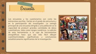 Encuesta
Las encuestas y los cuestionarios son como las
entrevistas escritas. Varían en el grado de estructura y
en la participación del investigador. La ventaja
principal de una encuesta dirigida a una población es la
capacidad de producir grandes cantidades de datos
cuantitativos, tales como rangos numéricos. La adición
de esta herramienta a la caja de herramientas
etnográficas hace que sea más fácil dibujar
cuantitactividades significativas y conclusiones
estadísticamente significantes de la investigación.
 