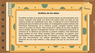 Análisis de los datos
El análisis de datos es el estudio de las pruebas físicas y la documentación de la
cultura. Cualquier cosa desde una factura de médico hasta una pieza de arte
cerámico puede ser considerada como dato. Si además se usa la observación
participante para el análisis de los datos, los investigadores pueden solicitar esta
información directamente. De lo contrario, pueden recogerla mientras toman
notas en el campo de estudio. Para conservar la validez de los datos recogidos
para el análisis, algunos investigadores incluyen una declaración personal en el
comienzo de su literatura que describe su posición subjetiva. Esta declaración
puede explicar por qué ciertas pruebas fueron ignoradas, se juzgaron poco
importantes o fueron pasadas por alto. Por ejemplo, un joven varón investigador
que está documentando una relación genealógica puede desconfiar del
testimonio de una mujer enferma y vieja, porque cree que es una fuente poco
fiable.
 