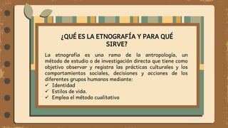 ¿QUÉ ES LA ETNOGRAFÍA Y PARA QUÉ
SIRVE?
La etnografía es una rama de la antropología, un
método de estudio o de investigación directa que tiene como
objetivo observar y registra las prácticas culturales y los
comportamientos sociales, decisiones y acciones de los
diferentes grupos humanos mediante:
 Identidad
 Estilos de vida.
 Emplea el método cualitativo
 