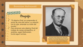 Etnografía
Bronislaw Malinowski
 “El objetivo final ,es comprender el
punto de vista del nativo, su relación
con la vida, entender su visión del
mundo.”
 Para alcanzar este objetivo final del
trabajo de campo etnográfico, el
analista, según Malinowski,
ha de seguir normas.
Bronisław Kasper Malinowski (1884-1942)
Fundador de la antropología social británica a
partir de su renovación metodológica basada
en la experiencia personal del trabajo de
campo y en la consideración funcional de la
cultura
 