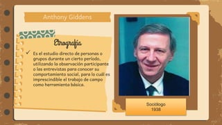 Etnografía
Anthony Giddens
 Es el estudio directo de personas o
grupos durante un cierto período,
utilizando la observación participante
o las entrevistas para conocer su
comportamiento social, para lo cuál es
imprescindible el trabajo de campo
como herramienta básica.
Sociólogo
1938
 