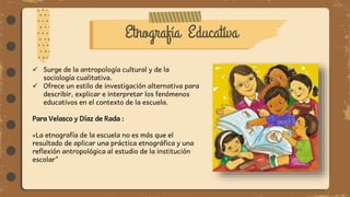 Etnografía Educativa
 Surge de la antropología cultural y de la
sociología cualitativa.
 Ofrece un estilo de investigación alternativa para
describir, explicar e interpretar los fenómenos
educativos en el contexto de la escuela.
Para Velasco y Díaz de Rada :
«La etnografía de la escuela no es más que el
resultado de aplicar una práctica etnográfica y una
reflexión antropológica al estudio de la institución
escolar"
 