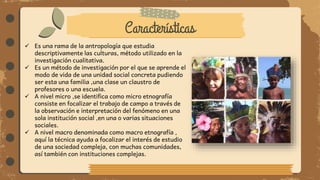 Características
 Es una rama de la antropología que estudia
descriptivamente las culturas, método utilizado en la
investigación cualitativa.
 Es un método de investigación por el que se aprende el
modo de vida de una unidad social concreta pudiendo
ser esta una familia ,una clase un claustro de
profesores o una escuela.
 A nivel micro ,se identifica como micro etnografía
consiste en focalizar el trabajo de campo a través de
la observación e interpretación del fenómeno en una
sola institución social ,en una o varias situaciones
sociales.
 A nivel macro denominada como macro etnografía ,
aquí la técnica ayuda a focalizar el interés de estudio
de una sociedad compleja, con muchas comunidades,
así también con instituciones complejas.
 