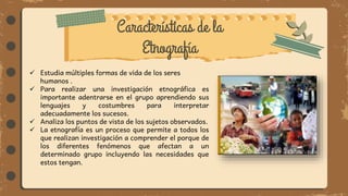 Características de la
Etnografía
 Estudia múltiples formas de vida de los seres
humanos .
 Para realizar una investigación etnográfica es
importante adentrarse en el grupo aprendiendo sus
lenguajes y costumbres para interpretar
adecuadamente los sucesos.
 Analiza los puntos de vista de los sujetos observados.
 La etnografía es un proceso que permite a todos los
que realizan investigación a comprender el porque de
los diferentes fenómenos que afectan a un
determinado grupo incluyendo las necesidades que
estos tengan.
 