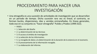 PROCEDIMIENTO PARA HACER UNA
INVESTIGACIÓN
• Una etnografía es una sucesión de actividades de investigación que se desarrollan
en un periodo de tiempo. Dicha sucesión rara vez es lineal; al contrario, se
forman bucles, dispersiones, idas y venidas enmarañadas. En líneas generales,
todo eso en su conjunto es “hacer etnografía” Pulido y Prados (1999:322).
• FASES:
• 1. Selección del diseño
• 2. La determinación de las técnicas
• 3. El acceso al ámbito de investigación
• 4. La selección de los informantes.
• 5. La recogida de datos y la determinación de la duración de la estancia en el escenario.
• 6. El procesamiento de la información recogida.
• 7. La elaboración del informe.
 
