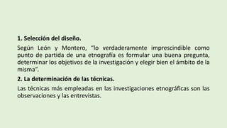 1. Selección del diseño.
Según León y Montero, “lo verdaderamente imprescindible como
punto de partida de una etnografía es formular una buena pregunta,
determinar los objetivos de la investigación y elegir bien el ámbito de la
misma”.
2. La determinación de las técnicas.
Las técnicas más empleadas en las investigaciones etnográficas son las
observaciones y las entrevistas.
 