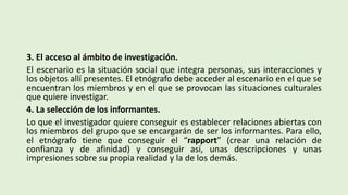 3. El acceso al ámbito de investigación.
El escenario es la situación social que integra personas, sus interacciones y
los objetos allí presentes. El etnógrafo debe acceder al escenario en el que se
encuentran los miembros y en el que se provocan las situaciones culturales
que quiere investigar.
4. La selección de los informantes.
Lo que el investigador quiere conseguir es establecer relaciones abiertas con
los miembros del grupo que se encargarán de ser los informantes. Para ello,
el etnógrafo tiene que conseguir el “rapport” (crear una relación de
confianza y de afinidad) y conseguir así, unas descripciones y unas
impresiones sobre su propia realidad y la de los demás.
 