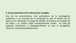 6. El procesamiento de la información recogida.
Una de las características más particulares de la investigación
cualitativa, y en concreto de la etnografía es, que el análisis de los
datos se va realizando a lo largo del estudio. El proceso de recogida de
los datos y su análisis están resistentemente unidos. Se trata de
aspectos interactivos e interdependientes ya que el etnográfico
observa e interpreta paralelamente.
 