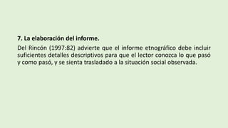 7. La elaboración del informe.
Del Rincón (1997:82) advierte que el informe etnográfico debe incluir
suficientes detalles descriptivos para que el lector conozca lo que pasó
y como pasó, y se sienta trasladado a la situación social observada.
 