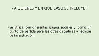 ¿A QUIENES Y EN QUE CASO SE INCLUYE?
• Se utiliza, con diferentes grupos sociales , como un
punto de partida para las otras disciplinas y técnicas
de investigación.
 