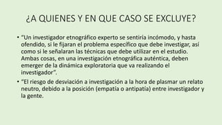 ¿A QUIENES Y EN QUE CASO SE EXCLUYE?
• “Un investigador etnográfico experto se sentiría incómodo, y hasta
ofendido, si le fijaran el problema específico que debe investigar, así
como si le señalaran las técnicas que debe utilizar en el estudio.
Ambas cosas, en una investigación etnográfica auténtica, deben
emerger de la dinámica exploratoria que va realizando el
investigador”.
• “El riesgo de desviación a investigación a la hora de plasmar un relato
neutro, debido a la posición (empatía o antipatía) entre investigador y
la gente.
 
