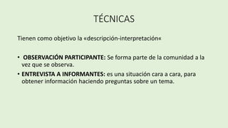 TÉCNICAS
Tienen como objetivo la «descripción-interpretación«
• OBSERVACIÓN PARTICIPANTE: Se forma parte de la comunidad a la
vez que se observa.
• ENTREVISTA A INFORMANTES: es una situación cara a cara, para
obtener información haciendo preguntas sobre un tema.
 