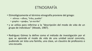 ETNOGRAFÍA
• Etimológicamente el término etnografía proviene del griego:
• ethnos —εθνος, "tribu, pueblo"
• grapho —γραφω, "yo escribo"
• y se utiliza para referirse a la “descripción del modo de vida de un
grupo de individuos” (Woods, 1987).
• Rodríguez Gómez la define como el método de investigación por el
que se aprende el modo de vida de una unidad social concreta,
pudiendo ser ésta una familia, una clase, un claustro de profesores o
una escuela.
 
