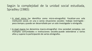 Según la complejidad de la unidad social estudiada,
Spradley (1980):
• A nivel micro (se identifica como micro-etnografía): Focalizar-una sola
institución social, en una o varias situaciones sociales- trabajo restringido -
poco tiempo y puede ser desarrollado por un solo investigador o etnógrafo.
• A nivel macro (se denomina macro-etnografía): Una sociedad compleja, con
múltiples comunidades e instituciones sociales-puede extenderse a varios
años y supone la participación de varios etnógrafos.
 
