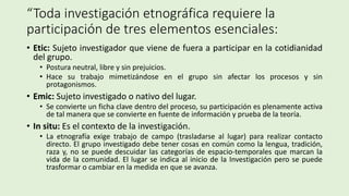“Toda investigación etnográfica requiere la
participación de tres elementos esenciales:
• Etic: Sujeto investigador que viene de fuera a participar en la cotidianidad
del grupo.
• Postura neutral, libre y sin prejuicios.
• Hace su trabajo mimetizándose en el grupo sin afectar los procesos y sin
protagonismos.
• Emic: Sujeto investigado o nativo del lugar.
• Se convierte un ficha clave dentro del proceso, su participación es plenamente activa
de tal manera que se convierte en fuente de información y prueba de la teoría.
• In situ: Es el contexto de la investigación.
• La etnografía exige trabajo de campo (trasladarse al lugar) para realizar contacto
directo. El grupo investigado debe tener cosas en común como la lengua, tradición,
raza y, no se puede descuidar las categorías de espacio-temporales que marcan la
vida de la comunidad. El lugar se indica al inicio de la Investigación pero se puede
trasformar o cambiar en la medida en que se avanza.
 