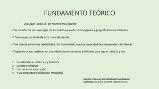 FUNDAMENTO TEÓRICO
Dijo Agar (1980:13) de manera muy tajante:
Se caracteriza por investigar un escenario pequeño. (homogéneo y geográficamente limitado).
Tiene aspectos tanto de arte como de ciencia.
Sin ciencia perdemos credibilidad. Sin humanidad, nuestra capacidad de comprender a los demás.
Separa las características en unas distinciones bastante artificiales para lograr claridad y son:
1. Su naturaleza contextual y holística
2. Carácter reflexivo
3. Uso de datos emic y etic
4. Y un producto final llamado etnografía
Asuntos críticos en los métodos de investigación
cualitativa, By Joan L. Bottorff, Editorial Contus
 
