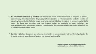  Su naturaleza contextual y holística: La descripción puede incluir la historia, la religión, la política,
económicas y el medio ambiente del grupo y la forma de cómo se relaciona con las unidades sociales en
estudio y la orientación holística exige pasar una gran cantidad de tiempo en el campo recopilando la
clase de datos que permitan crear una imagen global, un propósito es hacer explicitas las
interrelaciones entre los diversos sistemas y subsistemas del grupo estudiado, por medio del énfasis en
la contextualización de los datos.
 Carácter reflexivo: No es más que solo una descripción, es una explicación teórica. El nivel y el poder de
la teoría varían de acuerdo con el alcance y el foco de la etnografía.
Asuntos críticos en los métodos de investigación
cualitativa, By Joan L. Bottorff, Editorial Contus
 