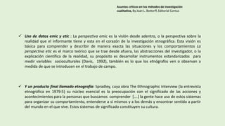  Uso de datos emic y etic : La perspectiva emic es la visión desde adentro, o la perspectiva sobre la
realidad que el informante tiene y esta en el corazón de la investigación etnográfica. Esta visión es
básica para comprender y describir de manera exacta las situaciones y los comportamientos La
perspectiva etic es el marco teórico que se trae desde afuera, las abstracciones del investigador, o la
explicación científica de la realidad, su propósito es desarrollar instrumentos estandarizados para
medir variables socioculturales (Davis, 1992), también es lo que los etnógrafos ven o observan a
medida de que se introducen en el trabajo de campo.
 Y un producto final llamado etnografía: Spradley, cuya obra The Ethnographic Interview (la entrevista
etnográfica en 1979:5) su núcleo esencial es la preocupación con el significado de las acciones y
acontecimientos para la personas que buscamos comprender [….] la gente hace uso de estos sistemas
para organizar su comportamiento, entenderse a si mismos y a los demás y encontrar sentido a partir
del mundo en el que vive. Estos sistemas de significado constituyen su cultura.
Asuntos críticos en los métodos de investigación
cualitativa, By Joan L. Bottorff, Editorial Contus
 