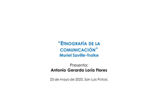 “ETNOGRAFÍA DE LA
COMUNICACIÓN”
Muriel Saville-Troike
Presenta:
Antonio Gerardo Loría Flores
23 de mayo de 2023. San Luis Potosí.
 