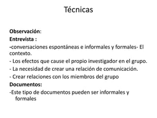 Técnicas 
Observación: 
Entrevista : 
-conversaciones espontáneas e informales y formales- El 
contexto. 
- Los efectos que cause el propio investigador en el grupo. 
- La necesidad de crear una relación de comunicación. 
- Crear relaciones con los miembros del grupo 
Documentos: 
-Este tipo de documentos pueden ser informales y 
formales 
 