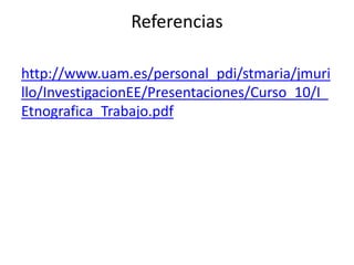 Referencias 
http://www.uam.es/personal_pdi/stmaria/jmuri 
llo/InvestigacionEE/Presentaciones/Curso_10/I_ 
Etnografica_Trabajo.pdf 
