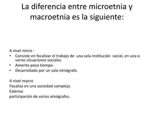 La diferencia entre microetnia y 
macroetnia es la siguiente: 
A nivel micro : 
• Consiste en focalizar el trabajo de una sola institución social, en una o 
varias situaciones sociales. 
• Amerita poco tiempo . 
• Desarrollado por un solo etnógrafo. 
A nivel macro 
Focaliza en una sociedad compleja. 
Extensa 
participación de varios etnógrafos. 
 