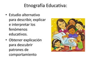 Etnografía Educativa: 
• Estudio alternativo 
para describir, explicar 
e interpretar los 
fenómenos 
educativos. 
• Obtener explicación 
para descubrir 
patrones de 
comportamiento 
 