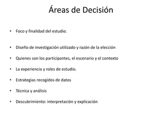 Áreas de Decisión 
• Foco y finalidad del estudio. 
• Diseño de investigación utilizado y razón de la elección 
• Quienes son los participantes, el escenario y el contexto 
• La experiencia y roles de estudio. 
• Estrategias recogidos de datos 
• Técnica y análisis 
• Descubrimiento: interpretación y explicación 
 