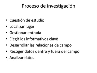 Proceso de investigación 
• Cuestión de estudio 
• Localizar lugar 
• Gestionar entrada 
• Elegir los informativos clave 
• Desarrollar las relaciones de campo 
• Recoger datos dentro y fuera del campo 
• Analizar datos 
 