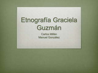 Etnografía Graciela
     Guzmán
      Carlos Millán
     Manuel González
 