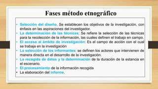 Fases método etnográfico
• Selección del diseño. Se establecen los objetivos de la investigación, con
énfasis en las aspiraciones del investigador.
• La determinación de las técnicas: Se refiere la selección de las técnicas
para la recolección de la información, las cuales definen el trabajo en campo.
• El acceso al ámbito de investigación: Es el campo de acción con el cual
se trabaja en la investigación
• La selección de los informantes: se definen los actores que intervienen de
manera directa en el desarrollo de la investigación.
• La recogida de datos y la determinación de la duración de la estancia en
el escenario.
• El procesamiento de la información recogida
• La elaboración del informe.
 