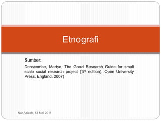 Sumber:
Denscombe, Martyn, The Good Research Guide for small
scale social research project (3rd edition), Open University
Press, England, 2007)
Etnografi
Nur Azizah, 13 Mei 2011
 