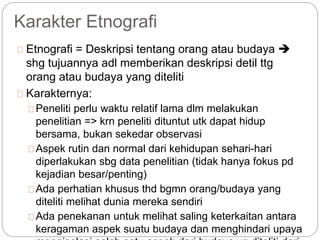 Karakter Etnografi
Etnografi = Deskripsi tentang orang atau budaya 
shg tujuannya adl memberikan deskripsi detil ttg
orang atau budaya yang diteliti
Karakternya:
Peneliti perlu waktu relatif lama dlm melakukan
penelitian => krn peneliti dituntut utk dapat hidup
bersama, bukan sekedar observasi
Aspek rutin dan normal dari kehidupan sehari-hari
diperlakukan sbg data penelitian (tidak hanya fokus pd
kejadian besar/penting)
Ada perhatian khusus thd bgmn orang/budaya yang
diteliti melihat dunia mereka sendiri
Ada penekanan untuk melihat saling keterkaitan antara
keragaman aspek suatu budaya dan menghindari upaya
 