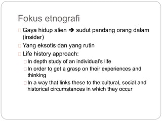 Fokus etnografi
Gaya hidup alien  sudut pandang orang dalam
(insider)
Yang eksotis dan yang rutin
Life history approach:
In depth study of an individual’s life
In order to get a grasp on their experiences and
thinking
In a way that links these to the cultural, social and
historical circumstances in which they occur
 