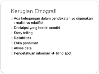 Kerugian Etnografi
Ada ketegangan dalam pendekatan yg digunakan
: realist vs relatifist
Deskripsi yang berdiri sendiri
Story telling
Reliabilitas
Etika penelitian
Akses data
Pengetahuan informan  blind spot
 