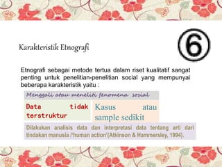 Karakteristik Etnografi
Etnografi sebagai metode tertua dalam riset kualitatif sangat
penting untuk penelitian-penelitian social yang mempunyai
beberapa karakteristik yaitu :
Menggali atau meneliti fenomena sosial
Data tidak
terstruktur
Kasus atau
sample sedikit
Dilakukan analisis data dan interpretasi data tentang arti dari
tindakan manusia /‘human action’(Atkinson & Hammersley, 1994).
 