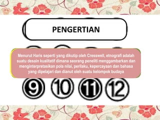 PENGERTIAN
Etnografi (Yunani ethnos = rakyat dan graphia = tulisan) adalah
strategi penelitian ilmiah yang sering digunakan dalam ilmu
sosial, terutama dalam antropologi kegiatan peneliti untuk
memahami cara orang -orang berinteraksi dan bekerjasama
melalui fenomena teramati kehidupan sehari-hari.
(Savielle-Troike, 1982, 1). Pada tataran awal etnografi
merupakan studi tentang deskripsi dan analisi tentang
budaya dan bahasa dengan menmberikan pengkodean
terhadap deskripsi dan analisa bahasa dan kebudayaan.
Menurut Haris seperti yang dikutip oleh Cresswell, etnografi adalah
suatu desain kualitatif dimana seorang peneliti menggambarkan dan
menginterpretasikan pola nilai, perilaku, kepercayaan dan bahasa
yang dipelajari dan dianut oleh suatu kelompok budaya
 