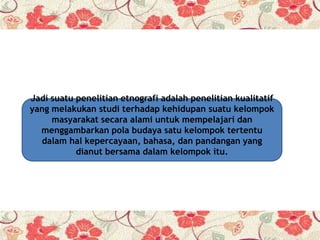 Jadi suatu penelitian etnografi adalah penelitian kualitatif
yang melakukan studi terhadap kehidupan suatu kelompok
masyarakat secara alami untuk mempelajari dan
menggambarkan pola budaya satu kelompok tertentu
dalam hal kepercayaan, bahasa, dan pandangan yang
dianut bersama dalam kelompok itu.
 