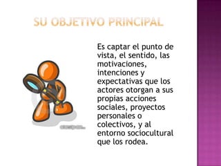 Su objetivo principalEs captar el punto de vista, el sentido, las motivaciones, intenciones y expectativas que los actores otorgan a sus propias acciones sociales, proyectos personales o colectivos, y al entorno sociocultural que los rodea.