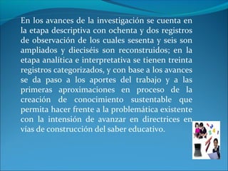 En los avances de la investigación se cuenta en
la etapa descriptiva con ochenta y dos registros
de observación de los cuales sesenta y seis son
ampliados y dieciséis son reconstruidos; en la
etapa analítica e interpretativa se tienen treinta
registros categorizados, y con base a los avances
se da paso a los aportes del trabajo y a las
primeras aproximaciones en proceso de la
creación de conocimiento sustentable que
permita hacer frente a la problemática existente
con la intensión de avanzar en directrices en
vías de construcción del saber educativo.
 
