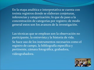 En la etapa analítica e interpretativa se cuenta con
treinta registros donde se elaboran conjeturas,
inferencias y categorización; lo que da paso a la
concentración de categorías por registro; de modo
general estos son los avances de la investigación.
Las técnicas que se emplean son la observación no
participante, la entrevista y la historia de vida.
Se hace uso de los instrumentos necesarios como el
registro de campo, la bibliografía específica y
pertinente, cámara fotográfica, grabadora,
videograbadora.
 