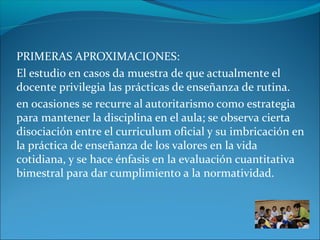 PRIMERAS APROXIMACIONES:
El estudio en casos da muestra de que actualmente el
docente privilegia las prácticas de enseñanza de rutina.
en ocasiones se recurre al autoritarismo como estrategia
para mantener la disciplina en el aula; se observa cierta
disociación entre el curriculum oficial y su imbricación en
la práctica de enseñanza de los valores en la vida
cotidiana, y se hace énfasis en la evaluación cuantitativa
bimestral para dar cumplimiento a la normatividad.
 