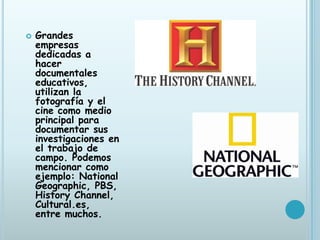    Grandes
    empresas
    dedicadas a
    hacer
    documentales
    educativos,
    utilizan la
    fotografía y el
    cine como medio
    principal para
    documentar sus
    investigaciones en
    el trabajo de
    campo. Podemos
    mencionar como
    ejemplo: National
    Geographic, PBS,
    History Channel,
    Cultural.es,
    entre muchos.
 