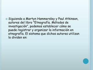   Siguiendo a Martyn Hammersley y Paul Atkinson,
    autores del libro "Etnografía. Métodos de
    investigación”, podemos establecer cómo se
    puede registrar y organizar la información en
    etnografía. El sistema que dichos autores utilizan
    lo dividen en:
 